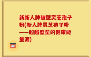 新新人牌破壁灵芝孢子粉(新人牌灵芝孢子粉——超越壁垒的健康能量源)