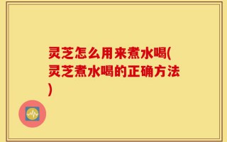 灵芝怎么用来煮水喝(灵芝煮水喝的正确方法)
