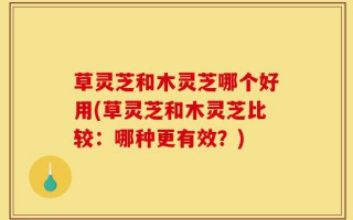 草灵芝和木灵芝哪个好用(草灵芝和木灵芝比较：哪种更有效？)