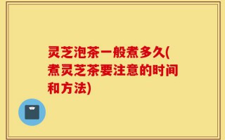 灵芝泡茶一般煮多久(煮灵芝茶要注意的时间和方法)
