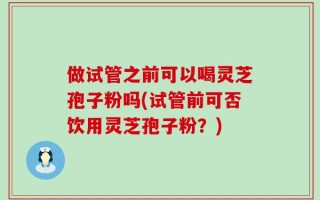 做试管之前可以喝灵芝孢子粉吗(试管前可否饮用灵芝孢子粉？)