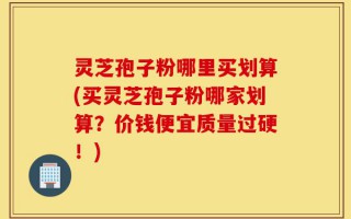灵芝孢子粉哪里买划算(买灵芝孢子粉哪家划算？价钱便宜质量过硬！)