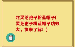 吃灵芝孢子粉蓝帽子(灵芝孢子粉蓝帽子功效大，快来了解！)