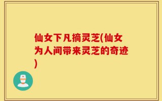 仙女下凡摘灵芝(仙女为人间带来灵芝的奇迹)