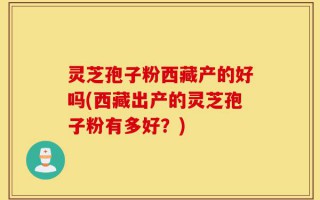 灵芝孢子粉西藏产的好吗(西藏出产的灵芝孢子粉有多好？)