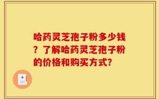 哈药灵芝孢子粉多少钱？了解哈药灵芝孢子粉的价格和购买方式？