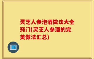 灵芝人参泡酒做法大全窍门(灵芝人参酒的完美做法汇总)