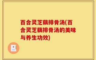 百合灵芝藕排骨汤(百合灵芝藕排骨汤的美味与养生功效)