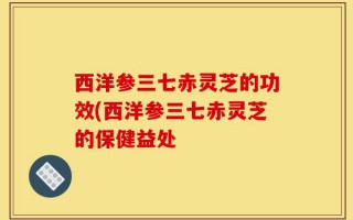 西洋参三七赤灵芝的功效(西洋参三七赤灵芝的保健益处