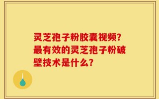 灵芝孢子粉胶囊视频？最有效的灵芝孢子粉破壁技术是什么？