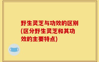 野生灵芝与功效的区别(区分野生灵芝和其功效的主要特点)