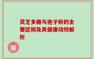 灵芝多糖与孢子粉的主要区别及其健康功效解析