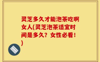 灵芝多久才能泡茶吃啊女人(灵芝泡茶适宜时间是多久？女性必看！)