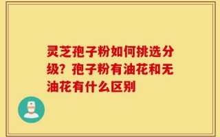灵芝孢子粉如何挑选分级？孢子粉有油花和无油花有什么区别