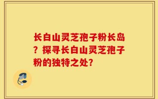 长白山灵芝孢子粉长岛？探寻长白山灵芝孢子粉的独特之处？