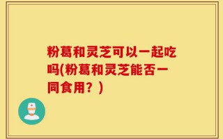 粉葛和灵芝可以一起吃吗(粉葛和灵芝能否一同食用？)