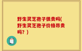 野生灵芝孢子很贵吗(野生灵芝孢子价格昂贵吗？)