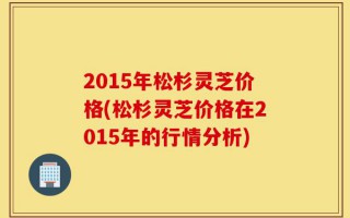 2015年松杉灵芝价格(松杉灵芝价格在2015年的行情分析)