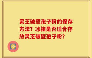 灵芝破壁孢子粉的保存方法？冰箱是否适合存放灵芝破壁孢子粉？