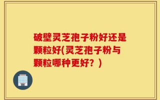 破壁灵芝孢子粉好还是颗粒好(灵芝孢子粉与颗粒哪种更好？)