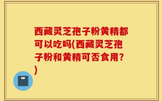 西藏灵芝孢子粉黄精都可以吃吗(西藏灵芝孢子粉和黄精可否食用？)