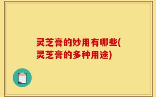 灵芝膏的妙用有哪些(灵芝膏的多种用途)