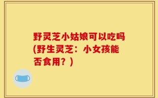 野灵芝小姑娘可以吃吗(野生灵芝：小女孩能否食用？)