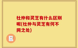 杜仲和灵芝有什么区别呢(杜仲与灵芝有何不同之处)