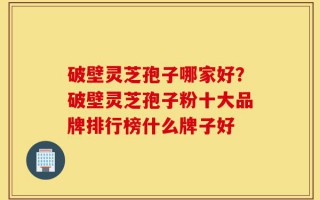破壁灵芝孢子哪家好？破壁灵芝孢子粉十大品牌排行榜什么牌子好