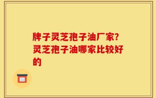 牌子灵芝孢子油厂家？灵芝孢子油哪家比较好的