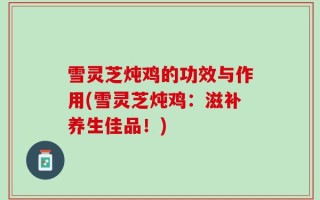 雪灵芝炖鸡的功效与作用(雪灵芝炖鸡：滋补养生佳品！)