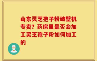 山东灵芝孢子粉破壁机专卖？药房里是否会加工灵芝孢子粉如何加工的