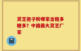 灵芝孢子粉哪家含粗多糖多？中国最大灵芝厂家