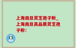 上海南旦灵芝孢子粉_上海南旦高品质灵芝孢子粉：