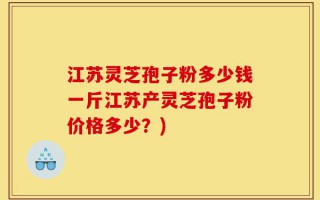 江苏灵芝孢子粉多少钱一斤江苏产灵芝孢子粉价格多少？)