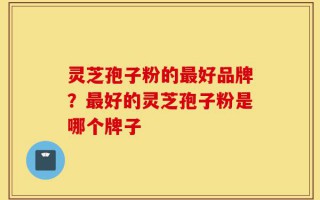 灵芝孢子粉的最好品牌？最好的灵芝孢子粉是哪个牌子