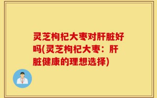 灵芝枸杞大枣对肝脏好吗(灵芝枸杞大枣：肝脏健康的理想选择)