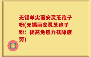无锡羊尖丽安灵芝孢子粉(无锡丽安灵芝孢子粉：提高免疫力祛除疲劳)
