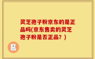 灵芝孢子粉京东的是正品吗(京东售卖的灵芝孢子粉是否正品？)