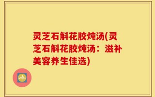 灵芝石斛花胶炖汤(灵芝石斛花胶炖汤：滋补美容养生佳选)