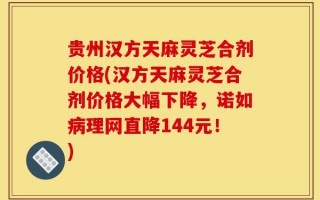 贵州汉方天麻灵芝合剂价格(汉方天麻灵芝合剂价格大幅下降，诺如病理网直降144元！)