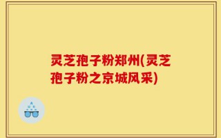 灵芝孢子粉郑州(灵芝孢子粉之京城风采)