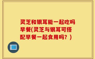 灵芝和银耳能一起吃吗早餐(灵芝与银耳可搭配早餐一起食用吗？)