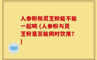 人参粉和灵芝粉能不能一起喝 (人参粉与灵芝粉是否能同时饮用？)