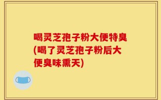 喝灵芝孢子粉大便特臭(喝了灵芝孢子粉后大便臭味熏天)