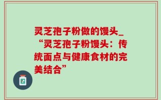 灵芝孢子粉做的馒头_“灵芝孢子粉馒头：传统面点与健康食材的完美结合”