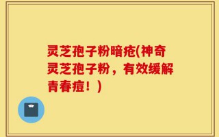灵芝孢子粉暗疮(神奇灵芝孢子粉，有效缓解青春痘！)