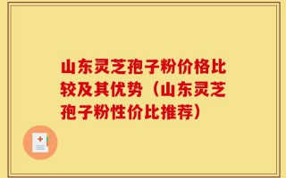山东灵芝孢子粉价格比较及其优势（山东灵芝孢子粉性价比推荐）