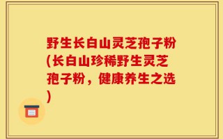 野生长白山灵芝孢子粉(长白山珍稀野生灵芝孢子粉，健康养生之选)