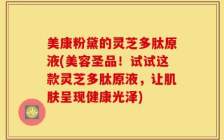 美康粉黛的灵芝多肽原液(美容圣品！试试这款灵芝多肽原液，让肌肤呈现健康光泽)